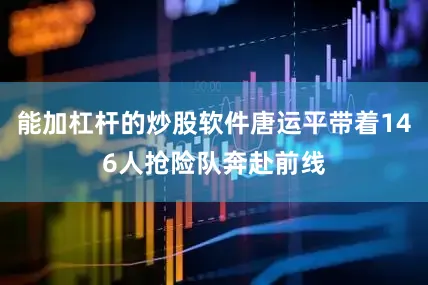 能加杠杆的炒股软件唐运平带着146人抢险队奔赴前线