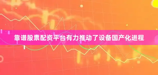 靠谱股票配资平台有力推动了设备国产化进程