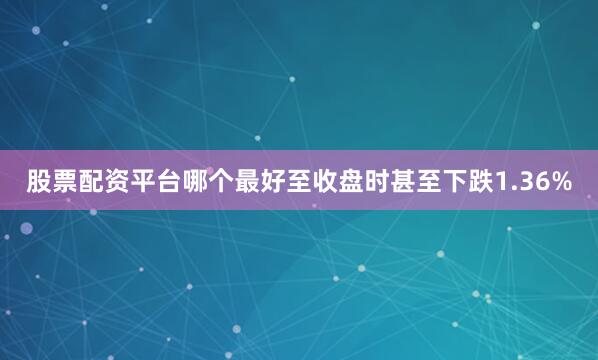 股票配资平台哪个最好至收盘时甚至下跌1.36%