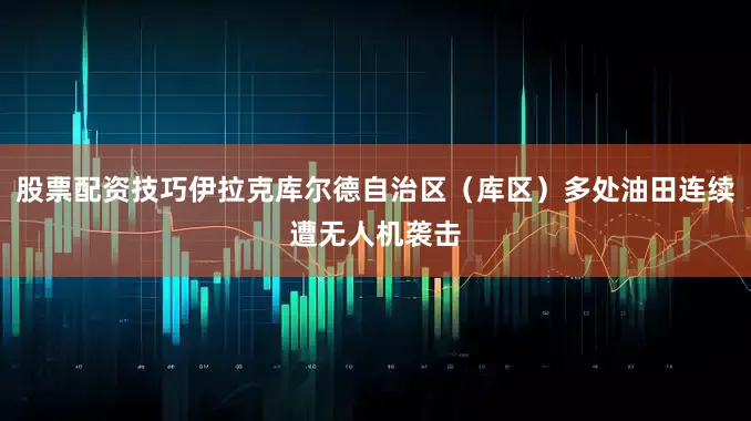 股票配资技巧伊拉克库尔德自治区（库区）多处油田连续遭无人机袭击