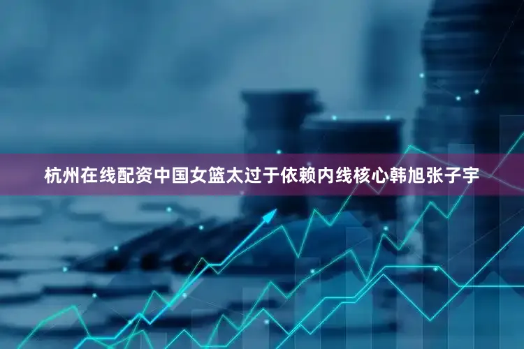 杭州在线配资中国女篮太过于依赖内线核心韩旭张子宇