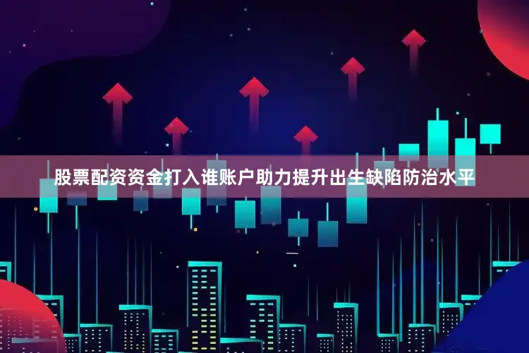 股票配资资金打入谁账户助力提升出生缺陷防治水平