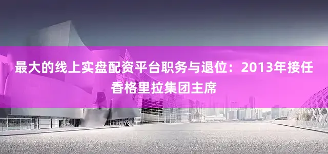 最大的线上实盘配资平台职务与退位：2013年接任香格里拉集团主席