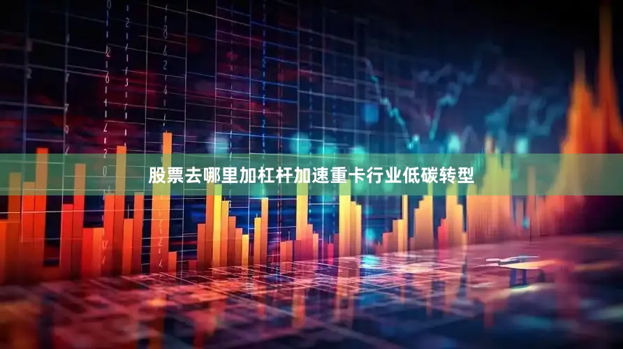 股票去哪里加杠杆加速重卡行业低碳转型