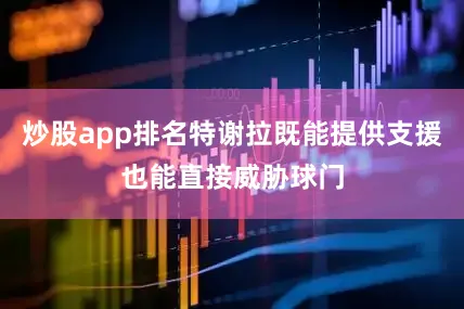 炒股app排名特谢拉既能提供支援也能直接威胁球门