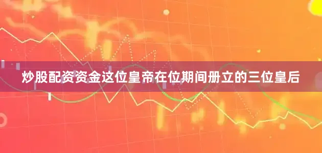炒股配资资金这位皇帝在位期间册立的三位皇后