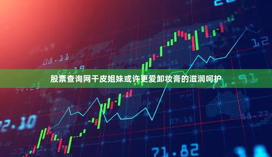 股票查询网干皮姐妹或许更爱卸妆膏的滋润呵护